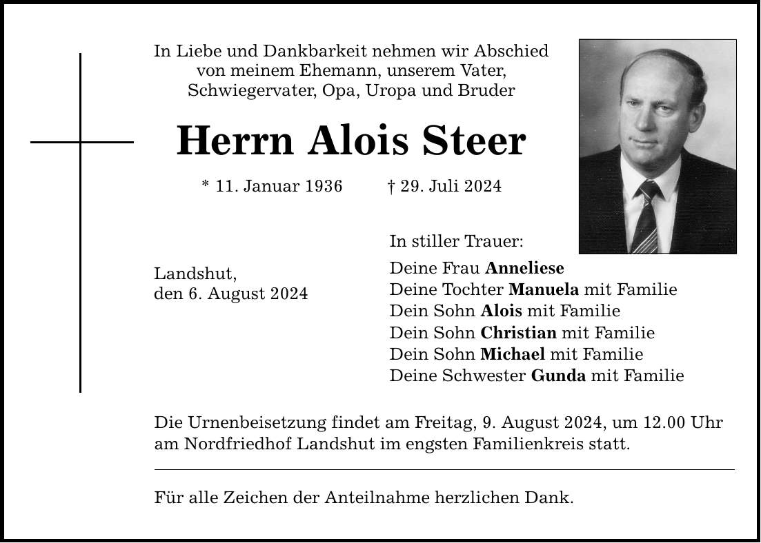 In Liebe und Dankbarkeit nehmen wir Abschied von meinem Ehemann, unserem Vater, Schwiegervater, Opa, Uropa und Bruder Herrn Alois Steer * 11. Januar ***. Juli 2024 Landshut, den 6. August 2024 In stiller Trauer: Deine Frau Anneliese Deine Tochter Manuela mit Familie Dein Sohn Alois mit Familie Dein Sohn Christian mit Familie Dein Sohn Michael mit Familie Deine Schwester Gunda mit Familie Die Urnenbeisetzung findet am Freitag, 9. August 2024, um 12.00 Uhr am Nordfriedhof Landshut im engsten Familienkreis statt. Für alle Zeichen der Anteilnahme herzlichen Dank.