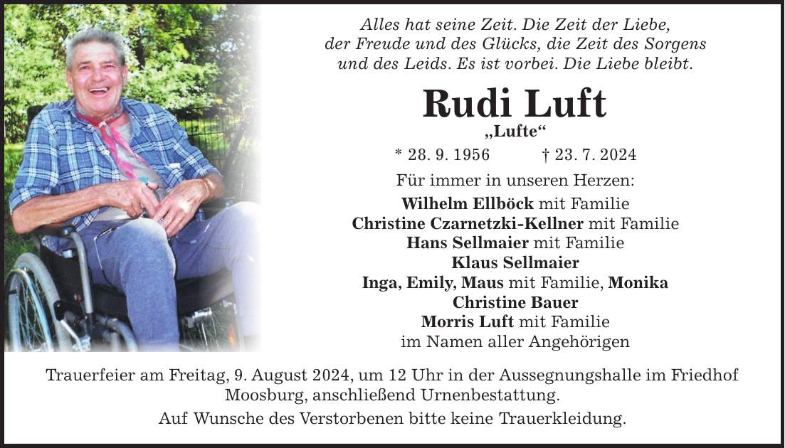 Alles hat seine Zeit. Die Zeit der Liebe, der Freude und des Glücks, die Zeit des Sorgens und des Leids. Es ist vorbei. Die Liebe bleibt. Rudi Luft 'Lufte' * 28. 9. 1956 + 23. 7. 2024 Für immer in unseren Herzen: Wilhelm Ellböck mit Familie Christine Czarnetzki-Kellner mit Familie Hans Sellmaier mit Familie Klaus Sellmaier Inga, Emily, Maus mit Familie, Monika Christine Bauer Morris Luft mit Familie im Namen aller Angehörigen Trauerfeier am Freitag, 9. August 2024, um 12 Uhr in der Aussegnungshalle im Friedhof Moosburg, anschließend Urnenbestattung. Auf Wunsche des Verstorbenen bitte keine Trauerkleidung.