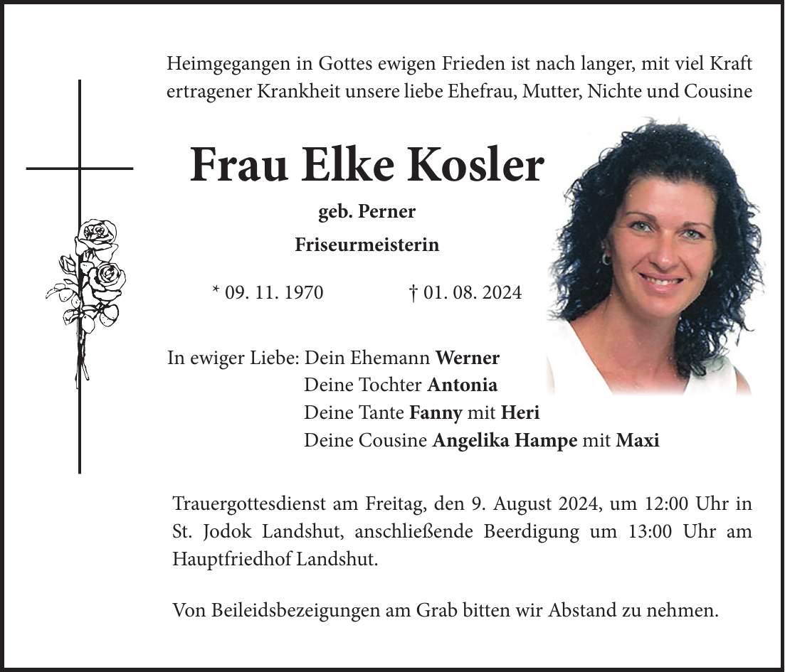 Heimgegangen in Gottes ewigen Frieden ist nach langer, mit viel Kraft ertragener Krankheit unsere liebe Ehefrau, Mutter, Nichte und Cousine Frau Elke Kosler geb. Perner Friseurmeisterin * 09. 11. 1970 + 01. 08. 2024 In ewiger Liebe: Dein Ehemann Werner Deine Tochter Antonia Deine Tante Fanny mit Heri Deine Cousine Angelika Hampe mit Maxi Trauergottesdienst am Freitag, den 9. August 2024, um 12:00 Uhr in St. Jodok Landshut, anschließende Beerdigung um 13:00 Uhr am Hauptfriedhof Landshut. Von Beileidsbezeigungen am Grab bitten wir Abstand zu nehmen.