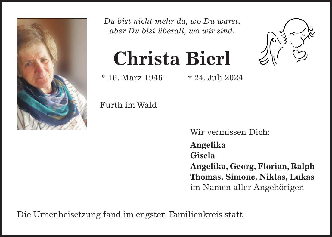 Du bist nicht mehr da, wo Du warst, aber Du bist überall, wo wir sind. Christa Bierl * 16. März 1946 + 24. Juli 2024 Furth im Wald Wir vermissen Dich: Angelika Gisela Angelika, Georg, Florian, Ralph Thomas, Simone, Niklas, Lukas im Namen aller Angehörigen Die Urnenbeisetzung fand im engsten Familienkreis statt.