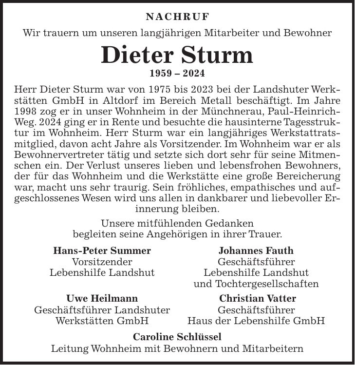 Nachruf Wir trauern um unseren langjährigen Mitarbeiter und Bewohner Dieter Sturm *** Herr Dieter Sturm war von 1975 bis 2023 bei der Landshuter Werkstätten GmbH in Altdorf im Bereich Metall beschäftigt. Im Jahre 1998 zog er in unser Wohnheim in der Münchnerau, Paul-Heinrich-Weg. 2024 ging er in Rente und besuchte die hausinterne Tagesstruktur im Wohnheim. Herr Sturm war ein langjähriges Werkstattratsmitglied, davon acht Jahre als Vorsitzender. Im Wohnheim war er als Bewohnervertreter tätig und setzte sich dort sehr für seine Mitmenschen ein. Der Verlust unseres lieben und lebensfrohen Bewohners, der für das Wohnheim und die Werkstätte eine große Bereicherung war, macht uns sehr traurig. Sein fröhliches, empathisches und aufgeschlossenes Wesen wird uns allen in dankbarer und liebevoller Erinnerung bleiben. Unsere mitfühlenden Gedanken begleiten seine Angehörigen in ihrer Trauer. Hans-Peter Summer Johannes Fauth Vorsitzender Geschäftsführer Lebenshilfe Landshut Lebenshilfe Landshut und Tochtergesellschaften Uwe Heilmann Christian Vatter Geschäftsführer Landshuter Geschäftsführer Werkstätten GmbH Haus der Lebenshilfe GmbH Caroline Schlüssel Leitung Wohnheim mit Bewohnern und Mitarbeitern