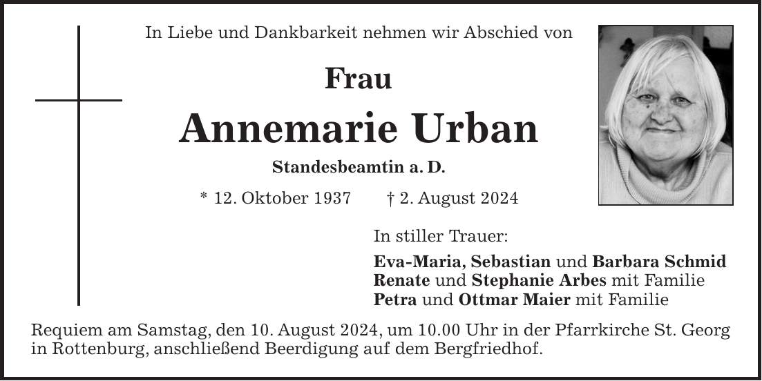 In Liebe und Dankbarkeit nehmen wir Abschied von Frau Annemarie Urban Standesbeamtin a. D. * 12. Oktober 1937 + 2. August 2024 In stiller Trauer: Eva-Maria, Sebastian und Barbara Schmid Renate und Stephanie Arbes mit Familie Petra und Ottmar Maier mit Familie Requiem am Samstag, den 10. August 2024, um 10.00 Uhr in der Pfarrkirche St. Georg in Rottenburg, anschließend Beerdigung auf dem Bergfriedhof.