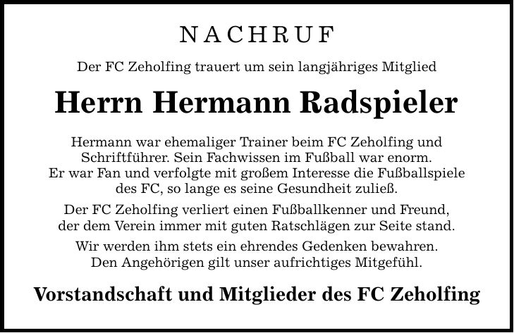 NACHRUF Der FC Zeholfing trauert um sein langjähriges Mitglied Herrn Hermann Radspieler Hermann war ehemaliger Trainer beim FC Zeholfing und Schriftführer. Sein Fachwissen im Fußball war enorm. Er war Fan und verfolgte mit großem Interesse die Fußballspiele des FC, so lange es seine Gesundheit zuließ. Der FC Zeholfing verliert einen Fußballkenner und Freund, der dem Verein immer mit guten Ratschlägen zur Seite stand. Wir werden ihm stets ein ehrendes Gedenken bewahren. Den Angehörigen gilt unser aufrichtiges Mitgefühl. Vorstandschaft und Mitglieder des FC Zeholfing