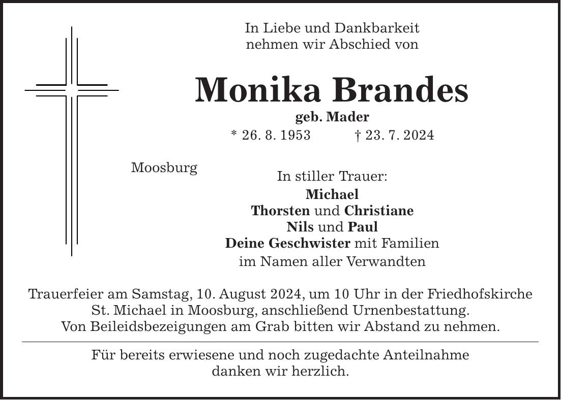 In Liebe und Dankbarkeit nehmen wir Abschied von Monika Brandes geb. Mader * 26. 8. 1953 + 23. 7. 2024 Moosburg In stiller Trauer: Michael Thorsten und Christiane Nils und Paul Deine Geschwister mit Familien im Namen aller Verwandten Trauerfeier am Samstag, 10. August 2024, um 10 Uhr in der Friedhofskirche St. Michael in Moosburg, anschließend Urnenbestattung. Von Beileidsbezeigungen am Grab bitten wir Abstand zu nehmen. Für bereits erwiesene und noch zugedachte Anteilnahme danken wir herzlich.