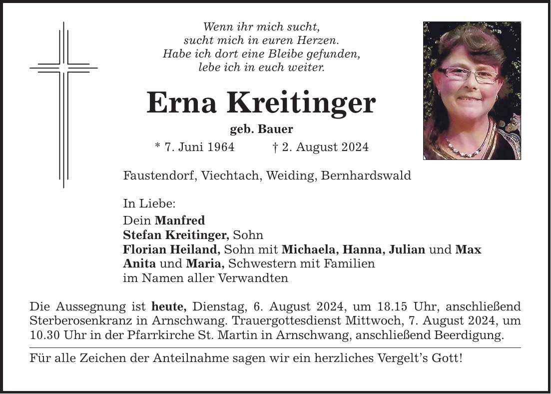 Wenn ihr mich sucht, sucht mich in euren Herzen. Habe ich dort eine Bleibe gefunden, lebe ich in euch weiter. Erna Kreitinger geb. Bauer * 7. Juni 1964 2. August 2024 Faustendorf, Viechtach, Weiding, Bernhardswald In Liebe: Dein Manfred Stefan Kreitinger, Sohn Florian Heiland, Sohn mit Michaela, Hanna, Julian und Max Anita und Maria, Schwestern mit Familien im Namen aller Verwandten Die Aussegnung ist heute, Dienstag, 6. August 2024, um 18.15 Uhr, anschließend Sterberosenkranz in Arnschwang. Trauergottesdienst Mittwoch, 7. August 2024, um 10.30 Uhr in der Pfarrkirche St. Martin in Arnschwang, anschließend Beerdigung. Für alle Zeichen der Anteilnahme sagen wir ein herzliches Vergelts Gott!