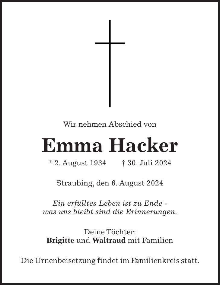 Wir nehmen Abschied von Emma Hacker * 2. August 1934 + 30. Juli 2024 Straubing, den 6. August 2024 Ein erfülltes Leben ist zu Ende - was uns bleibt sind die Erinnerungen. Deine Töchter: Brigitte und Waltraud mit Familien Die Urnenbeisetzung findet im Familienkreis statt.