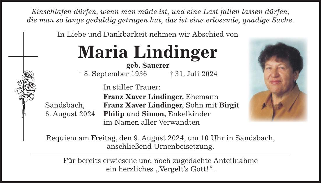 Einschlafen dürfen, wenn man müde ist, und eine Last fallen lassen dürfen, die man so lange geduldig getragen hat, das ist eine erlösende, gnädige Sache. In Liebe und Dankbarkeit nehmen wir Abschied von Maria Lindinger geb. Sauerer * 8. September 1936 + 31. Juli 2024 In stiller Trauer: Franz Xaver Lindinger, Ehemann Sandsbach, Franz Xaver Lindinger, Sohn mit Birgit 6. August 2024 Philip und Simon, Enkelkinder im Namen aller Verwandten Requiem am Freitag, den 9. August 2024, um 10 Uhr in Sandsbach, anschließend Urnenbeisetzung. Für bereits erwiesene und noch zugedachte Anteilnahme ein herzliches 'Vergelts Gott!'.