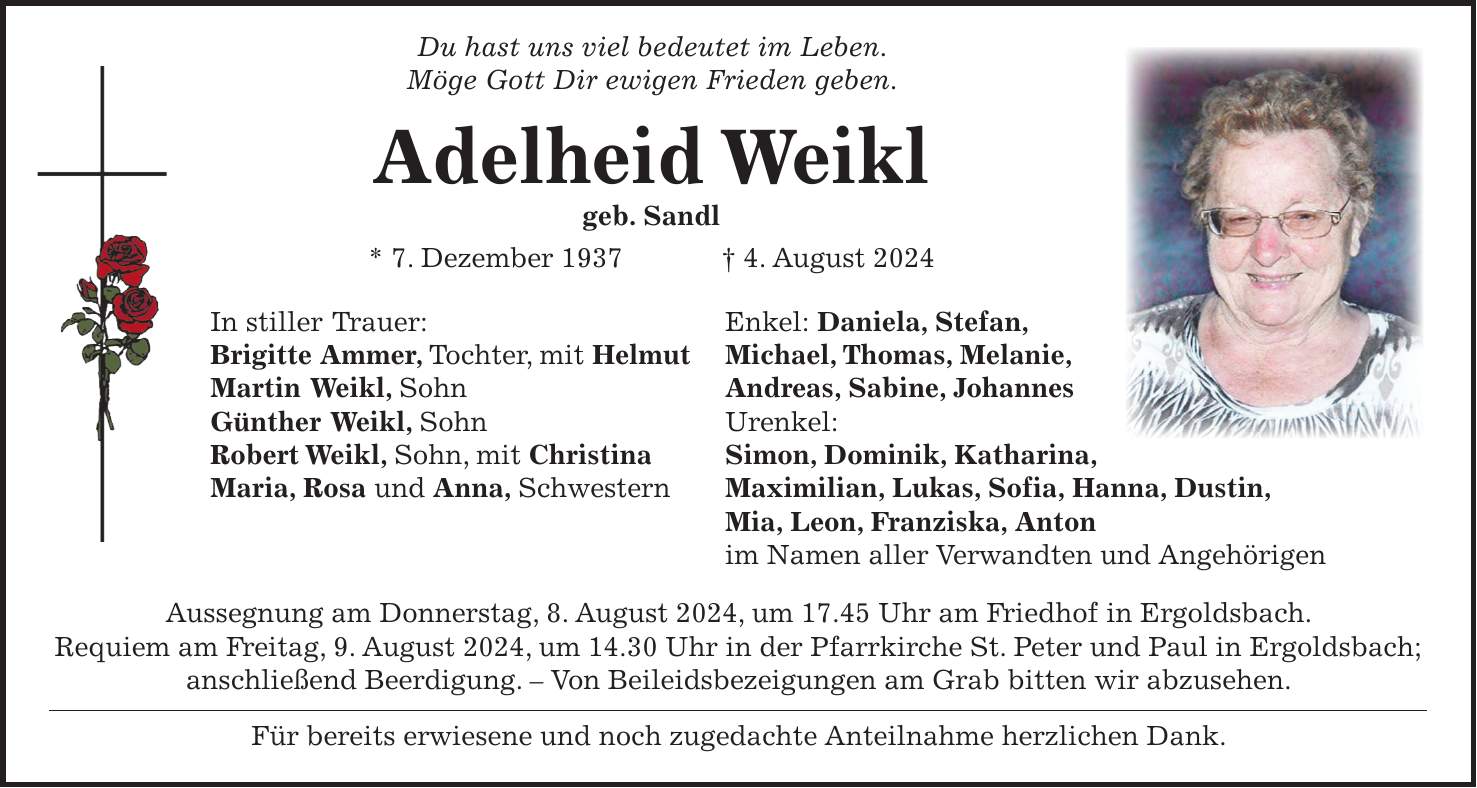 Du hast uns viel bedeutet im Leben. Möge Gott Dir ewigen Frieden geben. Adelheid Weikl geb. Sandl * 7. Dezember 1937 + 4. August 2024 In stiller Trauer: Enkel: Daniela, Stefan, Brigitte Ammer, Tochter, mit Helmut Michael, Thomas, Melanie, Martin Weikl, Sohn Andreas, Sabine, Johannes Günther Weikl, Sohn Urenkel: Robert Weikl, Sohn, mit Christina Simon, Dominik, Katharina, Maria, Rosa und Anna, Schwestern Maximilian, Lukas, Sofia, Hanna, Dustin, Mia, Leon, Franziska, Anton im Namen aller Verwandten und Angehörigen Aussegnung am Donnerstag, 8. August 2024, um 17.45 Uhr am Friedhof in Ergoldsbach. Requiem am Freitag, 9. August 2024, um 14.30 Uhr in der Pfarrkirche St. Peter und Paul in Ergoldsbach; anschließend Beerdigung. - Von Beileidsbezeigungen am Grab bitten wir abzusehen. Für bereits erwiesene und noch zugedachte Anteilnahme herzlichen Dank.