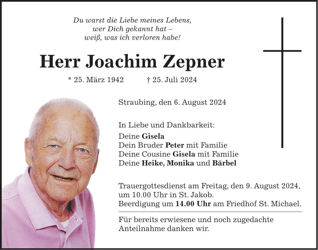 Du warst die Liebe meines Lebens, wer Dich gekannt hat - weiß, was ich verloren habe! Herr Joachim Zepner * 25. März 1942 + 25. Juli 2024 Straubing, den 6. August 2024 In Liebe und Dankbarkeit: Deine Gisela Dein Bruder Peter mit Familie Deine Cousine Gisela mit Familie Deine Heike, Monika und Bärbel Trauergottesdienst am Freitag, den 9. August 2024, um 10.00 Uhr in St. Jakob. Beerdigung um 14.00 Uhr am Friedhof St. Michael. Für bereits erwiesene und noch zugedachte Anteilnahme danken wir.