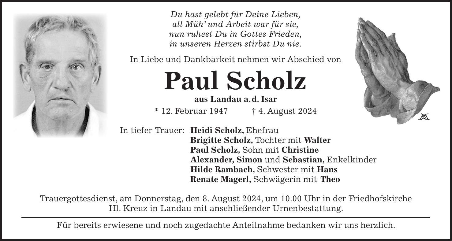 Du hast gelebt für Deine Lieben, all Müh und Arbeit war für sie, nun ruhest Du in Gottes Frieden, in unseren Herzen stirbst Du nie. In Liebe und Dankbarkeit nehmen wir Abschied von Paul Scholz aus Landau a. d. Isar * 12. Februar 1947 + 4. August 2024 In tiefer Trauer: Heidi Scholz, Ehefrau Brigitte Scholz, Tochter mit Walter Paul Scholz, Sohn mit Christine Alexander, Simon und Sebastian, Enkelkinder Hilde Rambach, Schwester mit Hans Renate Magerl, Schwägerin mit Theo Trauergottesdienst, am Donnerstag, den 8. August 2024, um 10.00 Uhr in der Friedhofskirche Hl. Kreuz in Landau mit anschließender Urnenbestattung. Für bereits erwiesene und noch zugedachte Anteilnahme bedanken wir uns herzlich.