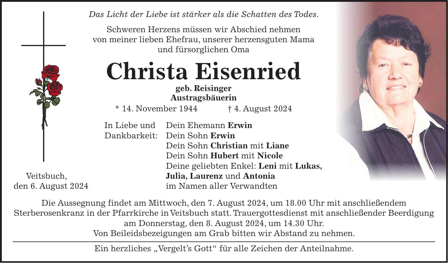 Das Licht der Liebe ist stärker als die Schatten des Todes. Schweren Herzens müssen wir Abschied nehmen von meiner lieben Ehefrau, unserer herzensguten Mama und fürsorglichen Oma Christa Eisenried geb. Reisinger Austragsbäuerin * 14. November 1944 + 4. August 2024 In Liebe und Dein Ehemann Erwin Dankbarkeit: Dein Sohn Erwin Dein Sohn Christian mit Liane Dein Sohn Hubert mit Nicole Deine geliebten Enkel: Leni mit Lukas, Veitsbuch, Julia, Laurenz und Antonia den 6. August 2024 im Namen aller Verwandten Die Aussegnung findet am Mittwoch, den 7. August 2024, um 18.00 Uhr mit anschließendem Sterberosenkranz in der Pfarrkirche in Veitsbuch statt. Trauergottesdienst mit anschließender Beerdigung am Donnerstag, den 8. August 2024, um 14.30 Uhr. Von Beileidsbezeigungen am Grab bitten wir Abstand zu nehmen. Ein herzliches 'Vergelts Gott' für alle Zeichen der Anteilnahme.