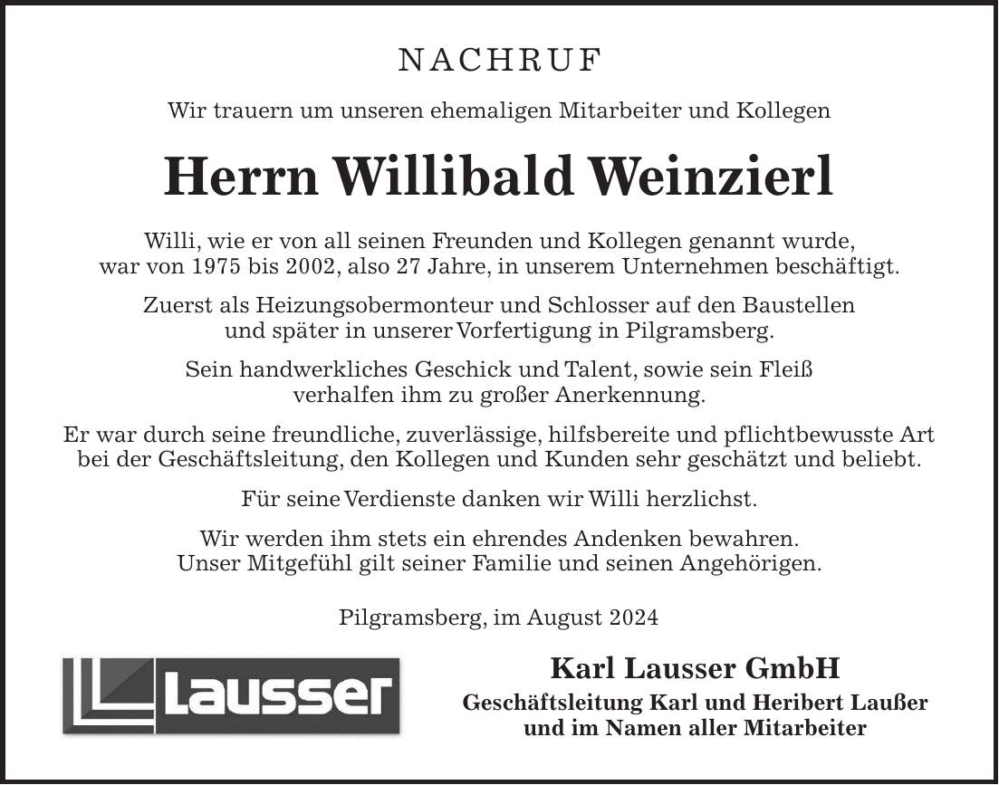 Nachruf Wir trauern um unseren ehemaligen Mitarbeiter und Kollegen Herrn Willibald Weinzierl Willi, wie er von all seinen Freunden und Kollegen genannt wurde, war von 1975 bis 2002, also 27 Jahre, in unserem Unternehmen beschäftigt. Zuerst als Heizungsobermonteur und Schlosser auf den Baustellen und später in unserer Vorfertigung in Pilgramsberg. Sein handwerkliches Geschick und Talent, sowie sein Fleiß verhalfen ihm zu großer Anerkennung. Er war durch seine freundliche, zuverlässige, hilfsbereite und pflichtbewusste Art bei der Geschäftsleitung, den Kollegen und Kunden sehr geschätzt und beliebt. Für seine Verdienste danken wir Willi herzlichst. Wir werden ihm stets ein ehrendes Andenken bewahren. Unser Mitgefühl gilt seiner Familie und seinen Angehörigen. Pilgramsberg, im August 2024 Karl Lausser GmbH Geschäftsleitung Karl und Heribert Laußer und im Namen aller Mitarbeiter