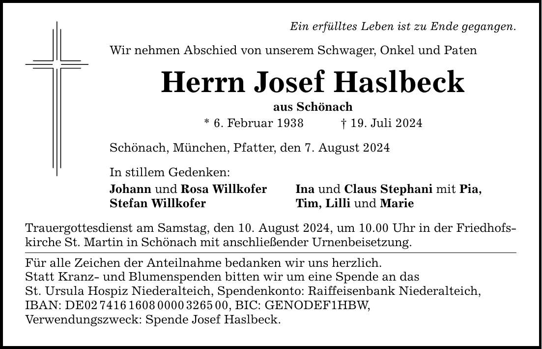 Ein erfülltes Leben ist zu Ende gegangen. Wir nehmen Abschied von unserem Schwager, Onkel und Paten Herrn Josef Haslbeck aus Schönach * 6. Februar ***. Juli 2024 Schönach, München, Pfatter, den 7. August 2024 In stillem Gedenken: Johann und Rosa Willkofer Ina und Claus Stephani mit Pia, Stefan Willkofer Tim, Lilli und Marie Trauergottesdienst am Samstag, den 10. August 2024, um 10.00 Uhr in der Friedhofs­kirche St. Martin in Schönach mit anschließender Urnenbeisetzung. Für alle Zeichen der Anteilnahme bedanken wir uns herzlich. Statt Kranz- und Blumenspenden bitten wir um eine Spende an das St. Ursula Hospiz Niederalteich, Spendenkonto: Raiffeisenbank Niederalteich, IBAN: DE***, BIC: GENODEF1HBW, Verwendungszweck: Spende Josef Haslbeck.