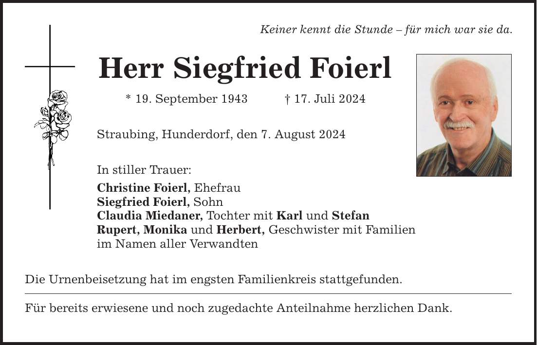 Keiner kennt die Stunde  für mich war sie da. Herr Siegfried Foierl * 19. September ***. Juli 2024 Straubing, Hunderdorf, den 7. August 2024 In stiller Trauer: Christine Foierl, Ehefrau Siegfried Foierl, Sohn Claudia Miedaner, Tochter mit Karl und Stefan Rupert, Monika und Herbert, Geschwister mit Familien im Namen aller Verwandten Die Urnenbeisetzung hat im engsten Familienkreis stattgefunden. Für bereits erwiesene und noch zugedachte Anteilnahme herzlichen Dank.