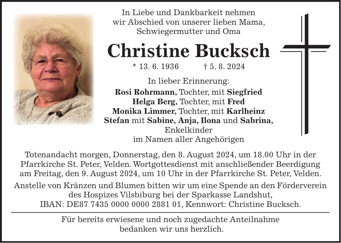 In Liebe und Dankbarkeit nehmen wir Abschied von unserer lieben Mama, Schwiegermutter und Oma Christine Bucksch * 13. 6. 1936 + 5. 8. 2024 In lieber Erinnerung: Rosi Rohrmann, Tochter, mit Siegfried Helga Berg, Tochter, mit Fred Monika Limmer, Tochter, mit Karlheinz Stefan mit Sabine, Anja, Ilona und Sabrina, Enkelkinder im Namen aller Angehörigen Totenandacht morgen, Donnerstag, den 8. August 2024, um 18.00 Uhr in der Pfarrkirche St. Peter, Velden. Wortgottesdienst mit anschließender Beerdigung am Freitag, den 9. August 2024, um 10 Uhr in der Pfarrkirche St. Peter, Velden. Anstelle von Kränzen und Blumen bitten wir um eine Spende an den Förderverein des Hospizes Vilsbiburg bei der Sparkasse Landshut, IBAN: DE***, Kennwort: Christine Bucksch. Für bereits erwiesene und noch zugedachte Anteilnahme bedanken wir uns herzlich.