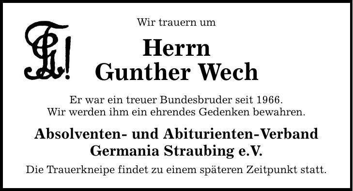 Wir trauern um Herrn Gunther Wech Er war ein treuer Bundesbruder seit 1966. Wir werden ihm ein ehrendes Gedenken bewahren. Absolventen- und Abiturienten-Verband Germania Straubing e.V. Die Trauerkneipe findet zu einem späteren Zeitpunkt statt.