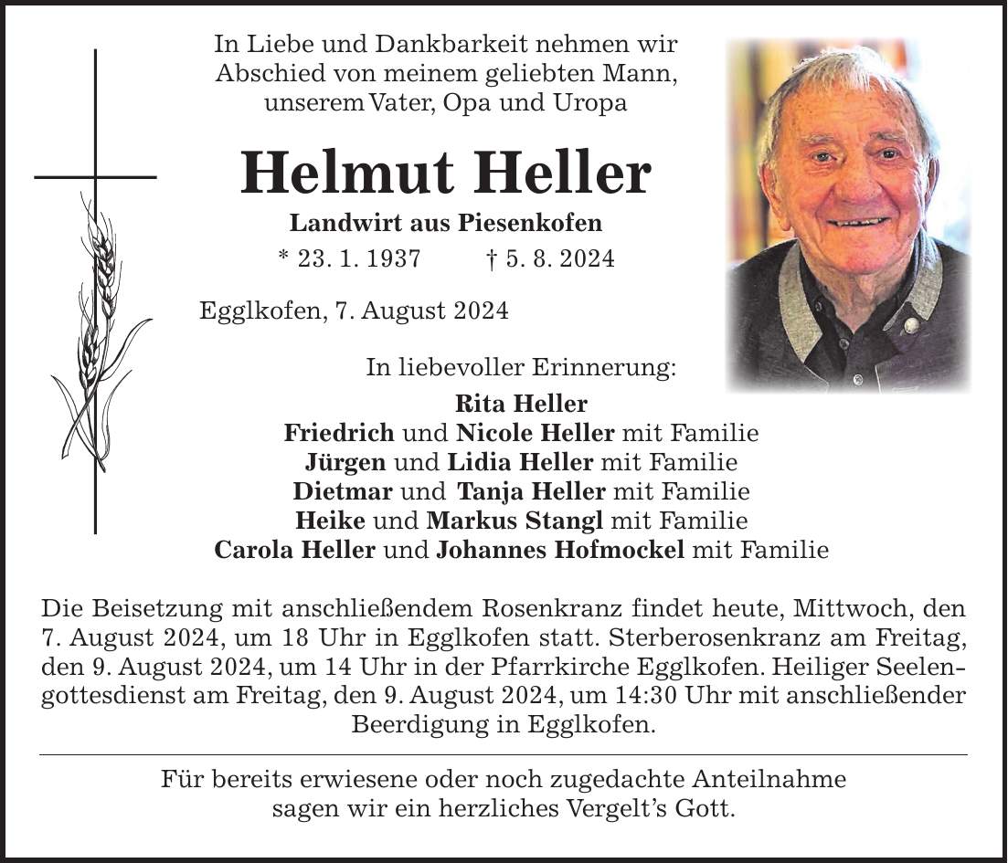 In Liebe und Dankbarkeit nehmen wir Abschied von meinem geliebten Mann, unserem Vater, Opa und Uropa Helmut Heller Landwirt aus Piesenkofen * 23. 1. 1937 + 5. 8. 2024 Egglkofen, 7. August 2024 In liebevoller Erinnerung: Rita Heller Friedrich und Nicole Heller mit Familie Jürgen und Lidia Heller mit Familie Dietmar und Tanja Heller mit Familie Heike und Markus Stangl mit Familie Carola Heller und Johannes Hofmockel mit Familie Die Beisetzung mit anschließendem Rosenkranz findet heute, Mittwoch, den 7. August 2024, um 18 Uhr in Egglkofen statt. Sterberosenkranz am Freitag, den 9. August 2024, um 14 Uhr in der Pfarrkirche Egglkofen. Heiliger Seelengottesdienst am Freitag, den 9. August 2024, um 14:30 Uhr mit anschließender Beerdigung in Egglkofen. Für bereits erwiesene oder noch zugedachte Anteilnahme sagen wir ein herzliches Vergelts Gott.