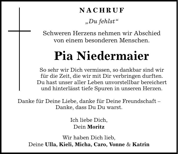 NACHRUF Du fehlst Schweren Herzens nehmen wir Abschied von einem besonderen Menschen. Pia Niedermaier So sehr wir Dich vermissen, so dankbar sind wir für die Zeit, die wir mit Dir verbringen durften. Du hast unser aller Leben unvorstellbar bereichert und hinterlässt tiefe Spuren in unseren Herzen. Danke für Deine Liebe, danke für Deine Freundschaft  Danke, dass Du Du warst. Ich liebe Dich, Dein Moritz Wir haben Dich lieb, Deine Ulla, Kieli, Micha, Caro, Vonne & Katrin