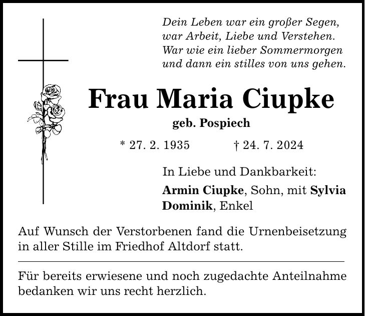 Dein Leben war ein großer Segen, war Arbeit, Liebe und Verstehen. War wie ein lieber Sommermorgen und dann ein stilles von uns gehen. Frau Maria Ciupke geb. Pospiech * 27. 2. ***. 7. 2024 In Liebe und Dankbarkeit: Armin Ciupke, Sohn, mit Sylvia Dominik, Enkel Auf Wunsch der Verstorbenen fand die Urnenbeisetzung in aller Stille im Friedhof Altdorf statt. Für bereits erwiesene und noch zugedachte Anteilnahme bedanken wir uns recht herzlich.