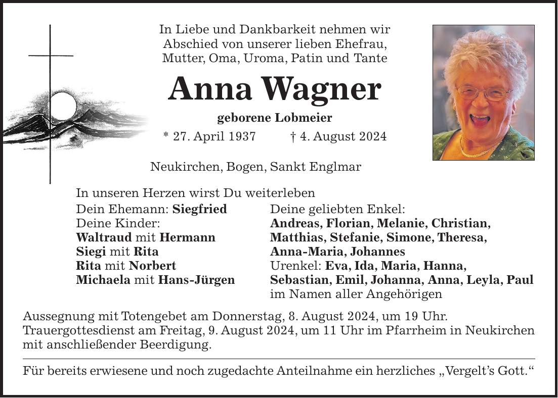 In Liebe und Dankbarkeit nehmen wir Abschied von unserer lieben Ehefrau, Mutter, Oma, Uroma, Patin und Tante Anna Wagner geborene Lobmeier * 27. April 1937 + 4. August 2024 Neukirchen, Bogen, Sankt Englmar In unseren Herzen wirst Du weiterleben Dein Ehemann: Siegfried Deine geliebten Enkel: Deine Kinder: Andreas, Florian, Melanie, Christian, Waltraud mit Hermann Matthias, Stefanie, Simone, Theresa, Siegi mit Rita Anna-Maria, Johannes Rita mit Norbert Urenkel: Eva, Ida, Maria, Hanna, Michaela mit Hans-Jürgen Sebastian, Emil, Johanna, Anna, Leyla, Paul im Namen aller Angehörigen Aussegnung mit Totengebet am Donnerstag, 8. August 2024, um 19 Uhr. Trauergottesdienst am Freitag, 9. August 2024, um 11 Uhr im Pfarrheim in Neukirchen mit anschließender Beerdigung. Für bereits erwiesene und noch zugedachte Anteilnahme ein herzliches 'Vergelts Gott.'