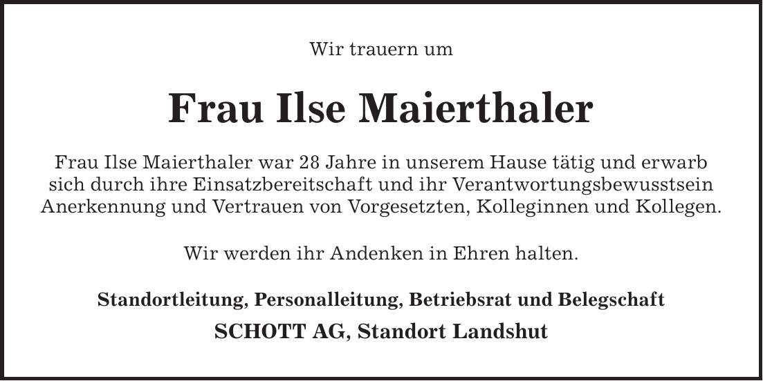 Wir trauern um Frau Ilse Maierthaler Frau Ilse Maierthaler war 28 Jahre in unserem Hause tätig und erwarb sich durch ihre Einsatzbereitschaft und ihr Verantwortungsbewusstsein Anerkennung und Vertrauen von Vorgesetzten, Kolleginnen und Kollegen. Wir werden ihr Andenken in Ehren halten. Standortleitung, Personalleitung, Betriebsrat und Belegschaft SCHOTT AG, Standort Landshut