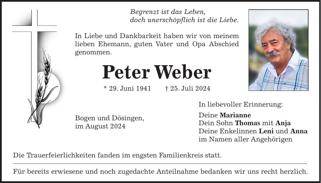 Begrenzt ist das Leben, doch unerschöpflich ist die Liebe. In Liebe und Dankbarkeit haben wir von meinem lieben Ehemann, guten Vater und Opa Abschied genommen. Peter Weber * 29. Juni 1941 + 25. Juli 2024 In liebevoller Erinnerung: Deine Marianne Dein Sohn Thomas mit Anja Deine Enkelinnen Leni und Anna im Namen aller Angehörigen Die Trauerfeierlichkeiten fanden im engsten Familienkreis statt. Für bereits erwiesene und noch zugedachte Anteilnahme bedanken wir uns recht herzlich.Bogen und Dösingen, im August 2024