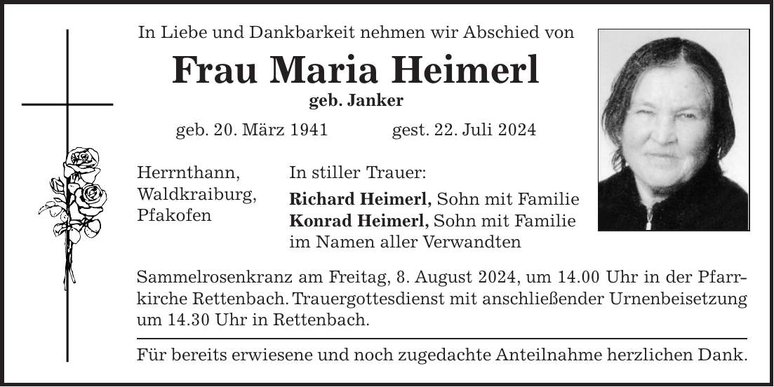 In Liebe und Dankbarkeit nehmen wir Abschied von Frau Maria Heimerl geb. Janker geb. 20. März 1941 gest. 22. Juli 2024 In stiller Trauer: Richard Heimerl, Sohn mit Familie Konrad Heimerl, Sohn mit Familie im Namen aller Verwandten Sammelrosenkranz am Freitag, 8. August 2024, um 14.00 Uhr in der Pfarrkirche Rettenbach. Trauergottesdienst mit anschließender Urnenbeisetzung um 14.30 Uhr in Rettenbach. Für bereits erwiesene und noch zugedachte Anteilnahme herzlichen Dank.Herrnthann, Waldkraiburg, Pfakofen