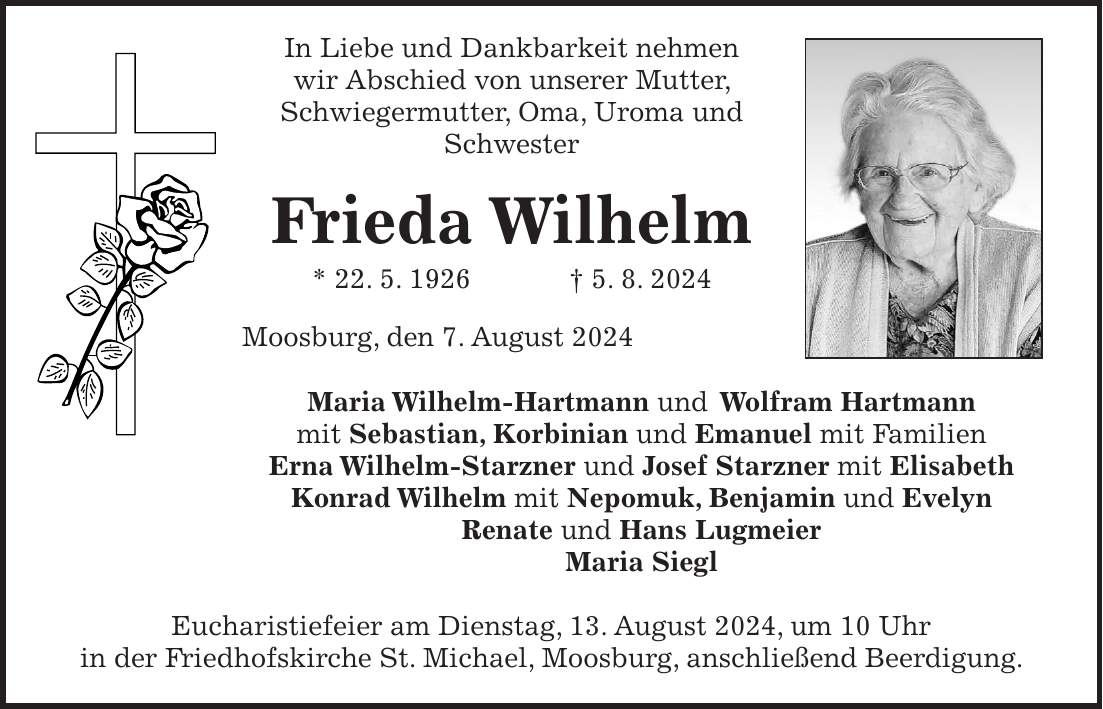 In Liebe und Dankbarkeit nehmen wir Abschied von unserer Mutter, Schwiegermutter, Oma, Uroma und Schwester Frieda Wilhelm * 22. 5. 1926 + 5. 8. 2024 Moosburg, den 7. August 2024 Maria Wilhelm-Hartmann und Wolfram Hartmann mit Sebastian, Korbinian und Emanuel mit Familien Erna Wilhelm-Starzner und Josef Starzner mit Elisabeth Konrad Wilhelm mit Nepomuk, Benjamin und Evelyn Renate und Hans Lugmeier Maria Siegl Eucharistiefeier am Dienstag, 13. August 2024, um 10 Uhr in der Friedhofskirche St. Michael, Moosburg, anschließend Beerdigung.