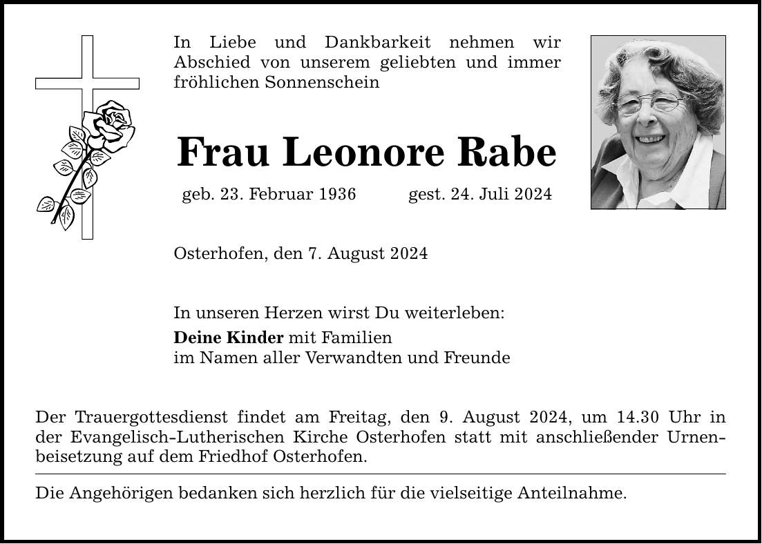 In Liebe und Dankbarkeit nehmen wir Abschied von unserem geliebten und immer fröhlichen Sonnenschein Frau Leonore Rabe geb. 23. Februar 1936gest. 24. Juli 2024 Osterhofen, den 7. August 2024 In unseren Herzen wirst Du weiterleben: Deine Kinder mit Familien im Namen aller Verwandten und Freunde Der Trauergottesdienst findet am Freitag, den 9. August 2024, um 14.30 Uhr in der Evangelisch-Lutherischen Kirche Osterhofen statt mit anschließender Urnenbeisetzung auf dem Friedhof Osterhofen. Die Angehörigen bedanken sich herzlich für die vielseitige Anteilnahme.