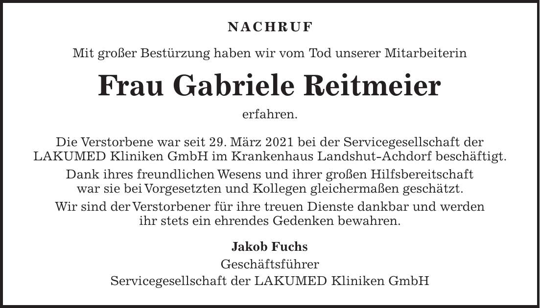 Nachruf Mit großer Bestürzung haben wir vom Tod unserer Mitarbeiterin Frau Gabriele Reitmeier erfahren. Die Verstorbene war seit 29. März 2021 bei der Servicegesellschaft der LAKUMED Kliniken GmbH im Krankenhaus Landshut-Achdorf beschäftigt. Dank ihres freundlichen Wesens und ihrer großen Hilfsbereitschaft war sie bei Vorgesetzten und Kollegen gleichermaßen geschätzt. Wir sind der Verstorbener für ihre treuen Dienste dankbar und werden ihr stets ein ehrendes Gedenken bewahren. Jakob Fuchs Geschäftsführer Servicegesellschaft der LAKUMED Kliniken GmbH