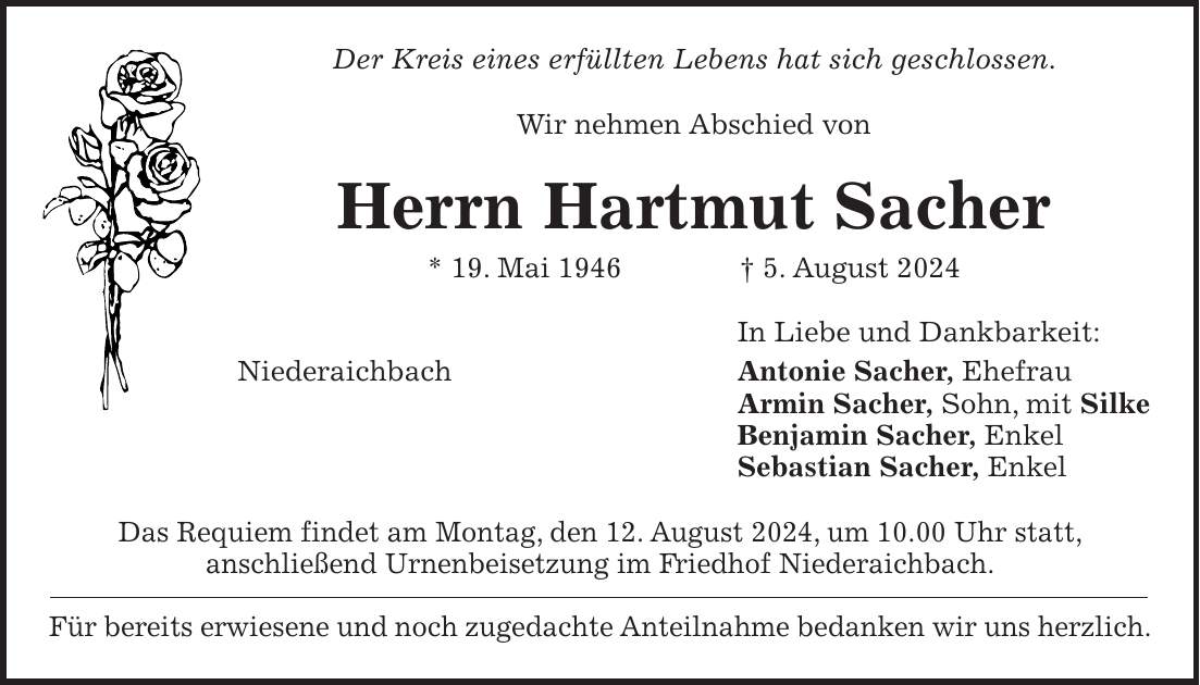 Der Kreis eines erfüllten Lebens hat sich geschlossen. Wir nehmen Abschied von Herrn Hartmut Sacher * 19. Mai 1946 + 5. August 2024 In Liebe und Dankbarkeit: Niederaichbach Antonie Sacher, Ehefrau Armin Sacher, Sohn, mit Silke Benjamin Sacher, Enkel Sebastian Sacher, Enkel Das Requiem findet am Montag, den 12. August 2024, um 10.00 Uhr statt, anschließend Urnenbeisetzung im Friedhof Niederaichbach. Für bereits erwiesene und noch zugedachte Anteilnahme bedanken wir uns herzlich.
