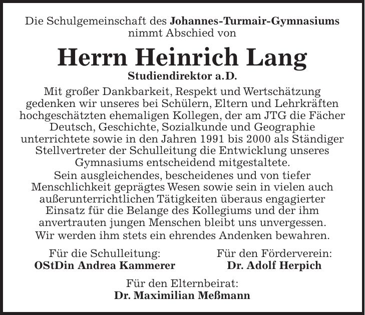 Die Schulgemeinschaft des Johannes-Turmair-Gymnasiums nimmt Abschied von Herrn Heinrich Lang Studiendirektor a. D. Mit großer Dankbarkeit, Respekt und Wertschätzung gedenken wir unseres bei Schülern, Eltern und Lehrkräften hochgeschätzten ehemaligen Kollegen, der am JTG die Fächer Deutsch, Geschichte, Sozialkunde und Geographie unterrichtete sowie in den Jahren 1991 bis 2000 als Ständiger Stellvertreter der Schulleitung die Entwicklung unseres Gymnasiums entscheidend mitgestaltete. Sein ausgleichendes, bescheidenes und von tiefer Menschlichkeit geprägtes Wesen sowie sein in vielen auch außerunterrichtlichen Tätigkeiten überaus engagierter Einsatz für die Belange des Kollegiums und der ihm anvertrauten jungen Menschen bleibt uns unvergessen. Wir werden ihm stets ein ehrendes Andenken bewahren. Für die Schulleitung: Für den Förderverein: OStDin Andrea Kammerer Dr. Adolf Herpich Für den Elternbeirat: Dr. Maximilian MeßmannDie Schulgemeinschaft des Johannes-Turmair-Gymnasiums nimmt Abschied von Herrn Heinrich Lang Studiendirektor a.D. Mit großer Dankbarkeit, Respekt und Wertschätzung gedenken wir unseres bei Schülern, Eltern und Lehrkräften hochgeschätzten ehemaligen Kollegen, der am JTG die Fächer Deutsch, Geschichte, Sozialkunde und Geographie unterrichtete sowie in den Jahren 1991 bis 2000 als Ständiger Stellvertreter der Schulleitung die Entwicklung unseres Gymnasiums entscheidend mitgestaltete. Sein ausgleichendes, bescheidenes und von tiefer Menschlichkeit geprägtes Wesen sowie sein in vielen auch außerunterrichtlichen Tätigkeiten überaus engagierter Einsatz für die Belange des Kollegiums und der ihm anvertrauten jungen Menschen bleibt uns unvergessen. Wir werden ihm stets ein ehrendes Andenken bewahren. Für die Schulleitung Für den Förderverein Für den Elternbeirat Andrea Kammerer, OStDin Dr. Adolf Herpich Dr. Maximilian Meßmann