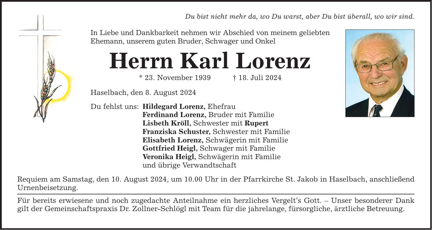 Du bist nicht mehr da, wo Du warst, aber Du bist überall, wo wir sind. In Liebe und Dankbarkeit nehmen wir Abschied von meinem geliebten Ehemann, unserem guten Bruder, Schwager und Onkel Herrn Karl Lorenz * 23. November ***. Juli 2024 Haselbach, den 8. August 2024 Du fehlst uns: Hildegard Lorenz, Ehefrau Ferdinand Lorenz, Bruder mit Familie Lisbeth Kröll, Schwester mit Rupert Franziska Schuster, Schwester mit Familie Elisabeth Lorenz, Schwägerin mit Familie Gottfried Heigl, Schwager mit Familie Veronika Heigl, Schwägerin mit Familie und übrige Verwandtschaft Requiem am Samstag, den 10. August 2024, um 10.00 Uhr in der Pfarrkirche St. Jakob in Haselbach, anschließend Urnenbeisetzung. Für bereits erwiesene und noch zugedachte Anteilnahme ein herzliches Vergelts Gott.  Unser besonderer Dank gilt der Gemeinschaftspraxis Dr. Zollner-Schlögl mit Team für die jahrelange, fürsorgliche, ärztliche Betreuung.