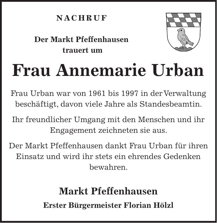 Nachruf Der Markt Pfeffenhausen trauert um Frau Annemarie Urban Frau Urban war von 1961 bis 1997 in der Verwaltung beschäftigt, davon viele Jahre als Standesbeamtin. Ihr freundlicher Umgang mit den Menschen und ihr Engagement zeichneten sie aus. Der Markt Pfeffenhausen dankt Frau Urban für ihren Einsatz und wird ihr stets ein ehrendes Gedenken bewahren. Markt Pfeffenhausen Erster Bürgermeister Florian Hölzl