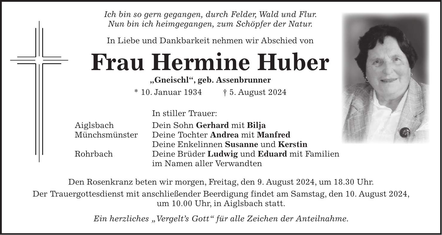 Ich bin so gern gegangen, durch Felder, Wald und Flur. Nun bin ich heimgegangen, zum Schöpfer der Natur. In Liebe und Dankbarkeit nehmen wir Abschied von Frau Hermine Huber 'Gneischl', geb. Assenbrunner * 10. Januar 1934 + 5. August 2024 In stiller Trauer: Aiglsbach Dein Sohn Gerhard mit Bilja Münchsmünster Deine Tochter Andrea mit Manfred Deine Enkelinnen Susanne und Kerstin Rohrbach Deine Brüder Ludwig und Eduard mit Familien im Namen aller Verwandten Den Rosenkranz beten wir morgen, Freitag, den 9. August 2024, um 18.30 Uhr. Der Trauergottesdienst mit anschließender Beerdigung findet am Samstag, den 10. August 2024, um 10.00 Uhr, in Aiglsbach statt. Ein herzliches 'Vergelts Gott' für alle Zeichen der Anteilnahme.