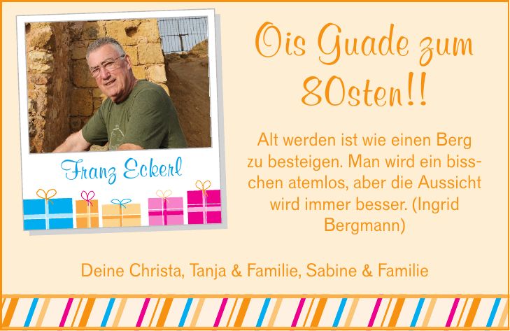 Ois Guade zum 80sten!! Alt werden ist wie einen Berg zu besteigen. Man wird ein bisschen atemlos, aber die Aussicht wird immer besser. (Ingrid Bergmann) Franz Eckerl Deine Christa, Tanja & Familie, Sabine & Familie