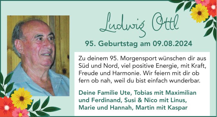 Zu deinem 95. Morgensport wünschen dir aus Süd und Nord, viel positive Energie, mit Kraft, Freude und Harmonie. Wir feiern mit dir ob fern ob nah, weil du bist einfach wunderbar. Deine Familie Ute, Tobias mit Maximilian und Ferdinand, Susi & Nico mit Linus, Marie und Hannah, Martin mit KasparLudwig Ottl95. Geburtstag am 09.08.2024