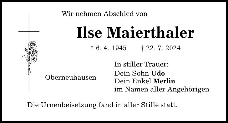 Wir nehmen Abschied von Ilse Maierthaler * 6. 4. ***. 7. 2024 In stiller Trauer: Dein Sohn Udo Dein Enkel Merlin im Namen aller Angehörigen Oberneuhausen Die Urnenbeisetzung fand in aller Stille statt.