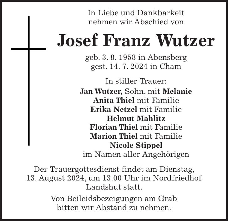 In Liebe und Dankbarkeit nehmen wir Abschied von Josef Franz Wutzer geb. 3. 8. 1958 in Abensberg gest. 14. 7. 2024 in Cham In stiller Trauer: Jan Wutzer, Sohn, mit Melanie Anita Thiel mit Familie Erika Netzel mit Familie Helmut Mahlitz Florian Thiel mit Familie Marion Thiel mit Familie Nicole Stippel im Namen aller Angehörigen Der Trauergottesdienst findet am Dienstag, 13. August 2024, um 13.00 Uhr im Nordfriedhof Landshut statt. Von Beileidsbezeigungen am Grab bitten wir Abstand zu nehmen.