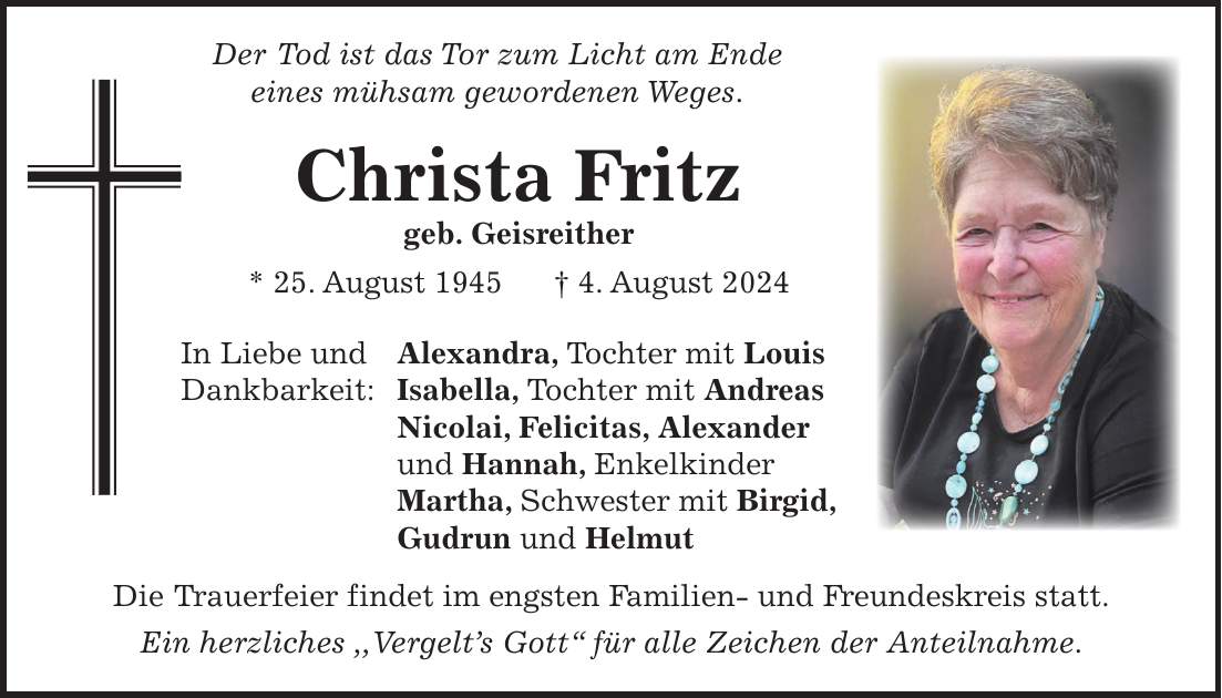 Der Tod ist das Tor zum Licht am Ende eines mühsam gewordenen Weges. Christa Fritz geb. Geisreither * 25. August 1945 + 4. August 2024 In Liebe und Alexandra, Tochter mit Louis Dankbarkeit: Isabella, Tochter mit Andreas Nicolai, Felicitas, Alexander und Hannah, Enkelkinder Martha, Schwester mit Birgid, Gudrun und Helmut Die Trauerfeier findet im engsten Familien- und Freundeskreis statt. Ein herzliches ,,Vergelts Gott`` für alle Zeichen der Anteilnahme.