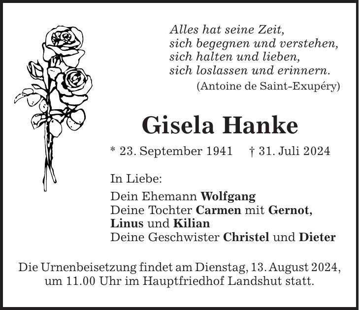 Alles hat seine Zeit, sich begegnen und verstehen, sich halten und lieben, sich loslassen und erinnern. (Antoine de Saint-Exupéry) Gisela Hanke * 23. September 1941 + 31. Juli 2024 In Liebe: Dein Ehemann Wolfgang Deine Tochter Carmen mit Gernot, Linus und Kilian Deine Geschwister Christel und Dieter Die Urnenbeisetzung findet am Dienstag, 13. August 2024, um 11.00 Uhr im Hauptfriedhof Landshut statt.