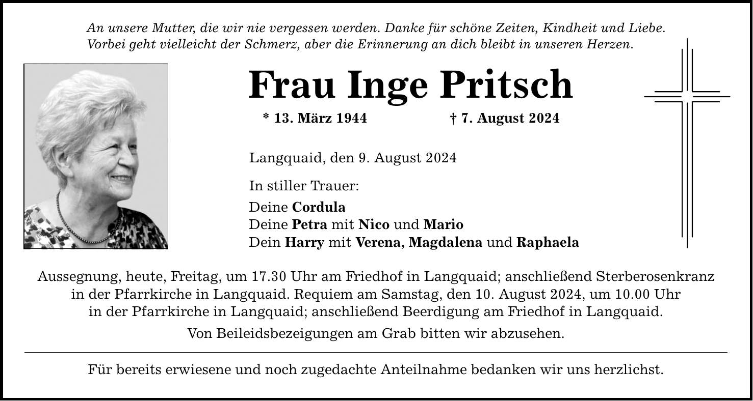 An unsere Mutter, die wir nie vergessen werden. Danke für schöne Zeiten, Kindheit und Liebe. Vorbei geht vielleicht der Schmerz, aber die Erinnerung an dich bleibt in unseren Herzen. Frau Inge Pritsch * 13. März 1944  7. August 2024 Langquaid, den 9. August 2024 In stiller Trauer: Deine Cordula Deine Petra mit Nico und Mario Dein Harry mit Verena, Magdalena und Raphaela Aussegnung, heute, Freitag, um 17.30 Uhr am Friedhof in Langquaid; anschließend Sterberosenkranz in der Pfarrkirche in Langquaid. Requiem am Samstag, den 10. August 2024, um 10.00 Uhr in der Pfarrkirche in Langquaid; anschließend Beerdigung am Friedhof in Langquaid. Von Beileidsbezeigungen am Grab bitten wir abzusehen. Für bereits erwiesene und noch zugedachte Anteilnahme bedanken wir uns herzlichst.