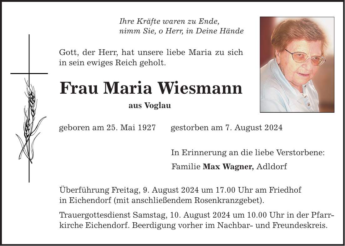 Ihre Kräfte waren zu Ende, nimm Sie, o Herr, in Deine Hände Gott, der Herr, hat unsere liebe Maria zu sich in sein ewiges Reich geholt. Frau Maria Wiesmann aus Voglau geboren am 25. Mai 1927 gestorben am 7. August 2024 In Erinnerung an die liebe Verstorbene: Familie Max Wagner, Adldorf Überführung Freitag, 9. August 2024 um 17.00 Uhr am Friedhof in Eichendorf (mit anschließendem Rosenkranzgebet). Trauergottesdienst Samstag, 10. August 2024 um 10.00 Uhr in der Pfarrkirche Eichendorf. Beerdigung vorher im Nachbar- und Freundeskreis.