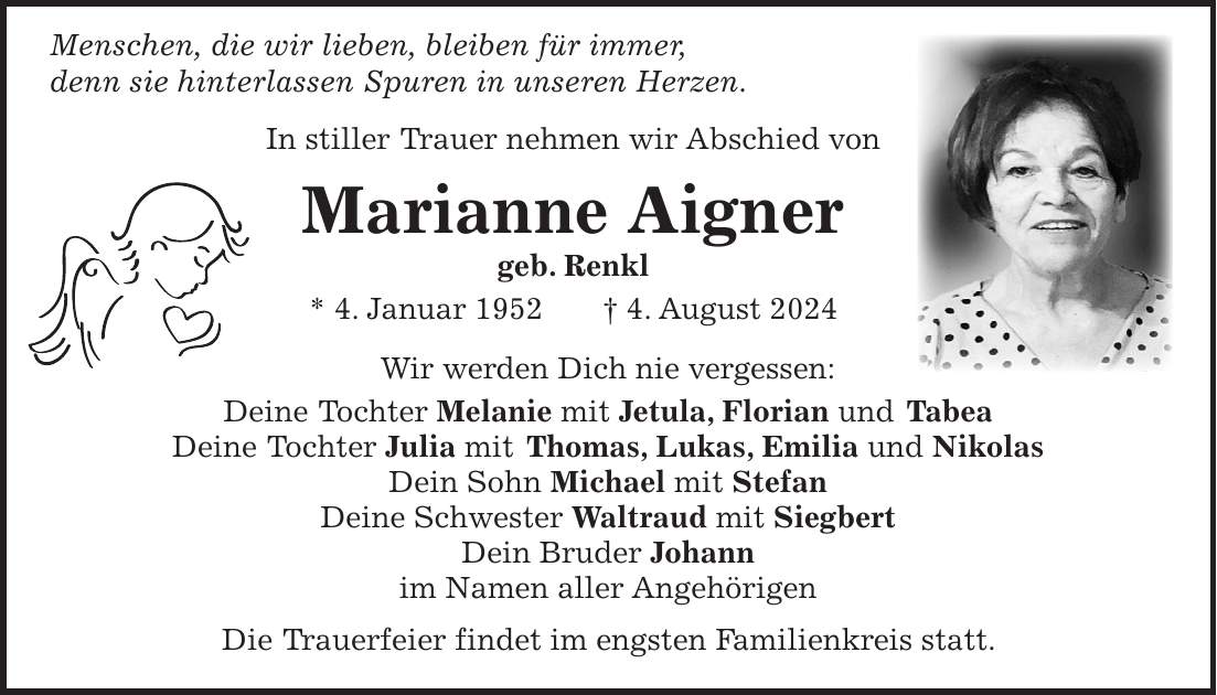 Menschen, die wir lieben, bleiben für immer, denn sie hinterlassen Spuren in unseren Herzen. In stiller Trauer nehmen wir Abschied von Marianne Aigner geb. Renkl * 4. Januar 1952 + 4. August 2024 Wir werden Dich nie vergessen: Deine Tochter Melanie mit Jetula, Florian und Tabea Deine Tochter Julia mit Thomas, Lukas, Emilia und Nikolas Dein Sohn Michael mit Stefan Deine Schwester Waltraud mit Siegbert Dein Bruder Johann im Namen aller Angehörigen Die Trauerfeier findet im engsten Familienkreis statt.