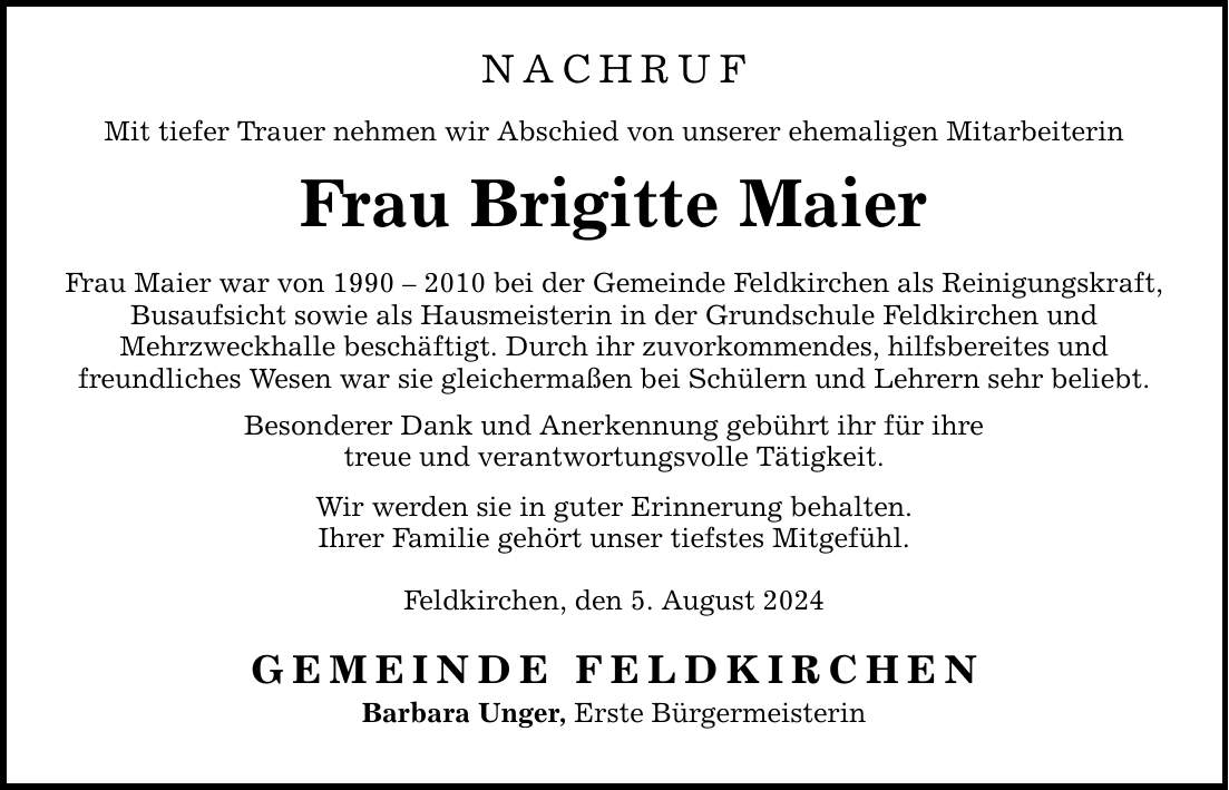 NACHRUF Mit tiefer Trauer nehmen wir Abschied von unserer ehemaligen Mitarbeiterin Frau Brigitte Maier Frau Maier war von *** bei der Gemeinde Feldkirchen als Reinigungskraft, Busaufsicht sowie als Hausmeisterin in der Grundschule Feldkirchen und Mehrzweckhalle beschäftigt. Durch ihr zuvorkommendes, hilfsbereites und freundliches Wesen war sie gleichermaßen bei Schülern und Lehrern sehr beliebt. Besonderer Dank und Anerkennung gebührt ihr für ihre treue und verantwortungsvolle Tätigkeit. Wir werden sie in guter Erinnerung behalten. Ihrer Familie gehört unser tiefstes Mitgefühl. Feldkirchen, den 5. August 2024 GEMEINDE FELDKIRCHEN Barbara Unger, Erste Bürgermeisterin