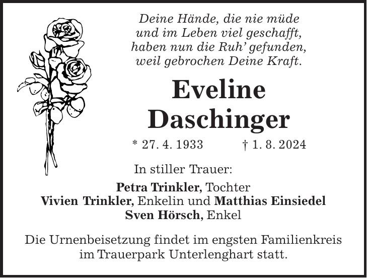 Deine Hände, die nie müde und im Leben viel geschafft, haben nun die Ruh gefunden, weil gebrochen Deine Kraft. Eveline Daschinger * 27. 4. 1933 + 1. 8. 2024 In stiller Trauer: Petra Trinkler, Tochter Vivien Trinkler, Enkelin und Matthias Einsiedel Sven Hörsch, Enkel Die Urnenbeisetzung findet im engsten Familienkreis im Trauerpark Unterlenghart statt.