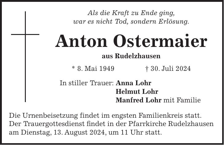 Als die Kraft zu Ende ging, war es nicht Tod, sondern Erlösung. Anton Ostermaier aus Rudelzhausen * 8. Mai 1949 + 30. Juli 2024 In stiller Trauer: Anna Lohr Helmut Lohr Manfred Lohr mit Familie Die Urnenbeisetzung findet im engsten Familienkreis statt. Der Trauergottesdienst findet in der Pfarrkirche Rudelzhausen am Dienstag, 13. August 2024, um 11 Uhr statt.