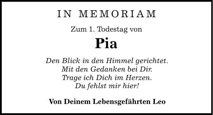 IN MEMORIAM Zum 1. Todestag von Pia Den Blick in den Himmel gerichtet. Mit den Gedanken bei Dir. Trage ich Dich im Herzen. Du fehlst mir hier! Von Deinem Lebensgefährten Leo