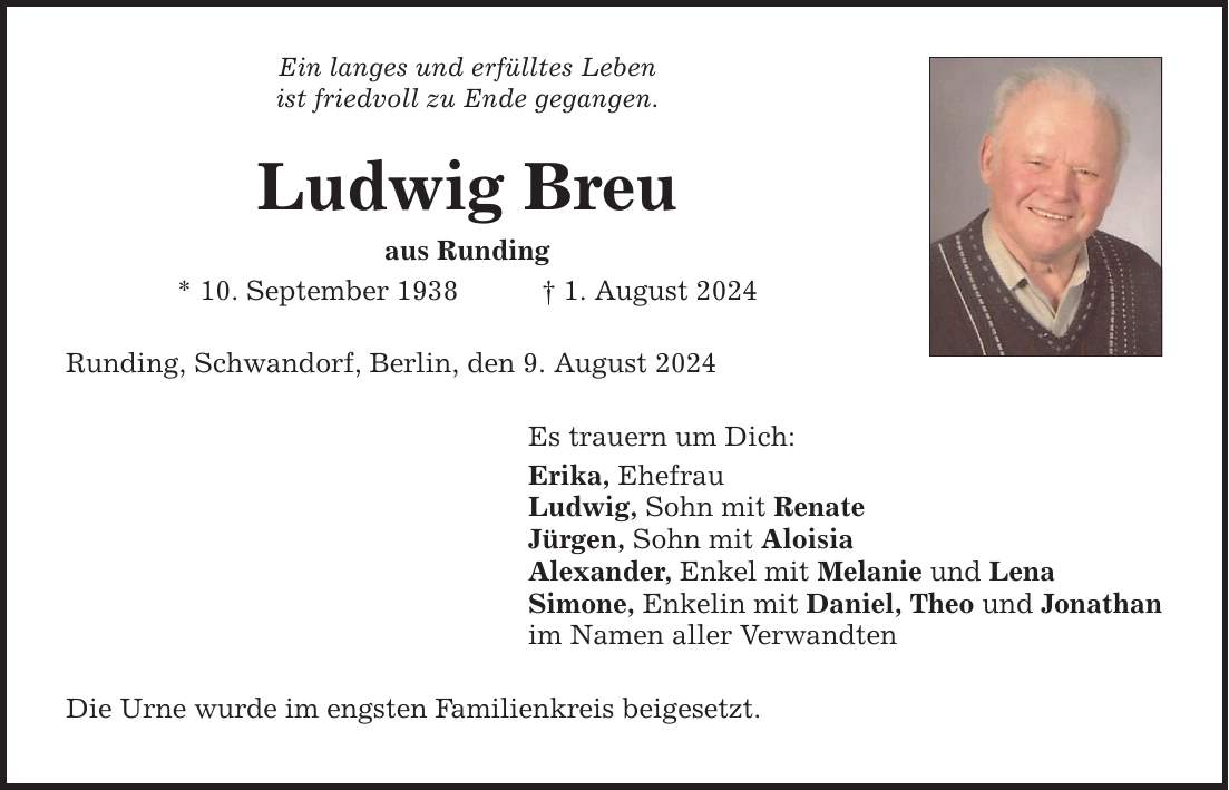 Ein langes und erfülltes Leben ist friedvoll zu Ende gegangen. Ludwig Breu aus Runding * 10. September 1938 1. August 2024 Runding, Schwandorf, Berlin, den 9. August 2024 Es trauern um Dich: Erika, Ehefrau Ludwig, Sohn mit Renate Jürgen, Sohn mit Aloisia Alexander, Enkel mit Melanie und Lena Simone, Enkelin mit Daniel, Theo und Jonathan im Namen aller Verwandten Die Urne wurde im engsten Familienkreis beigesetzt.