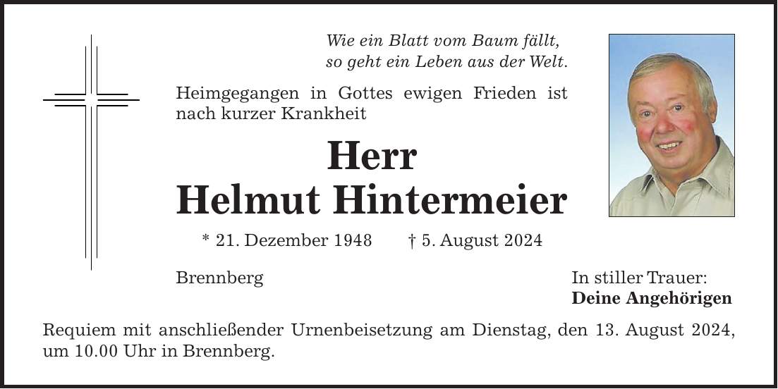 Wie ein Blatt vom Baum fällt, so geht ein Leben aus der Welt. Heimgegangen in Gottes ewigen Frieden ist nach kurzer Krankheit Herr Helmut Hintermeier * 21. Dezember 1948 + 5. August 2024 Brennberg In stiller Trauer: Deine Angehörigen Requiem mit anschließender Urnenbeisetzung am Dienstag, den 13. August 2024, um 10.00 Uhr in Brennberg.